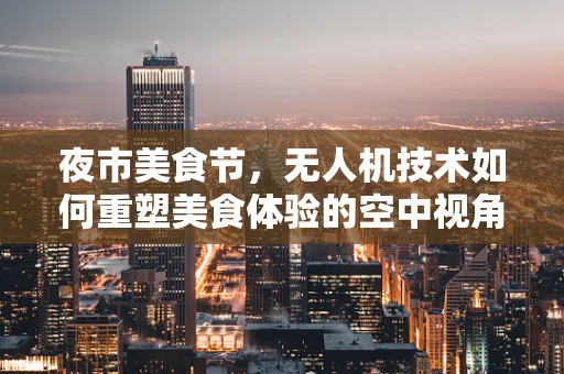 夜市美食节，无人机技术如何重塑美食体验的空中视角？