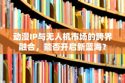 动漫IP与无人机市场的跨界融合，能否开启新蓝海？