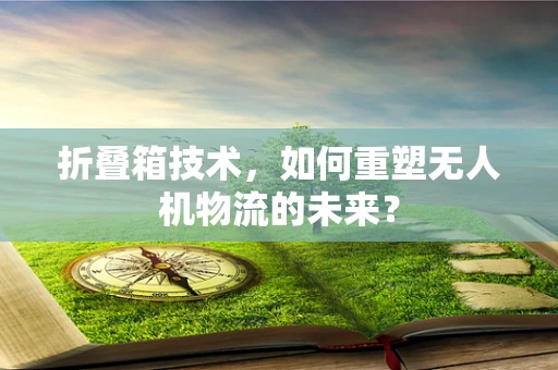 折叠箱技术，如何重塑无人机物流的未来？
