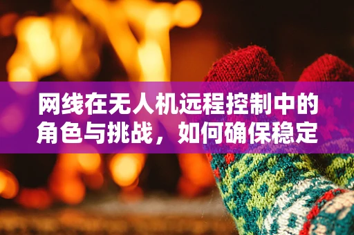 网线在无人机远程控制中的角色与挑战，如何确保稳定传输？
