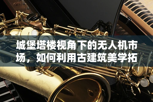 城堡塔楼视角下的无人机市场，如何利用古建筑美学拓展消费新蓝海？