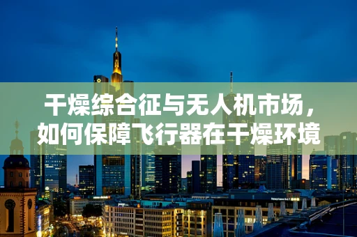 干燥综合征与无人机市场，如何保障飞行器在干燥环境下的稳定运行？