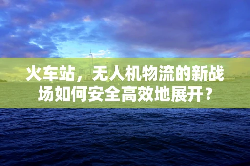 火车站，无人机物流的新战场如何安全高效地展开？