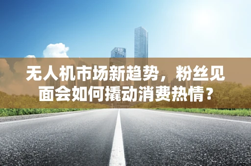 无人机市场新趋势，粉丝见面会如何撬动消费热情？