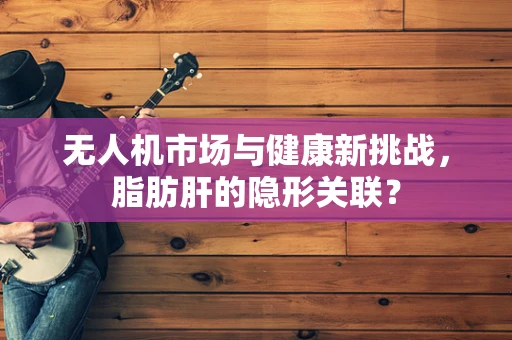 无人机市场与健康新挑战，脂肪肝的隐形关联？