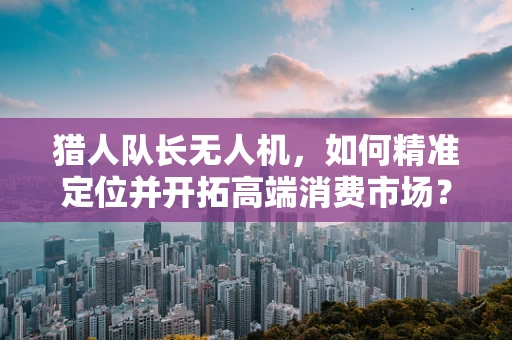 猎人队长无人机，如何精准定位并开拓高端消费市场？