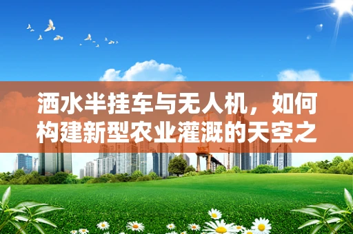 洒水半挂车与无人机，如何构建新型农业灌溉的天空之桥？