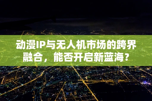 动漫IP与无人机市场的跨界融合，能否开启新蓝海？