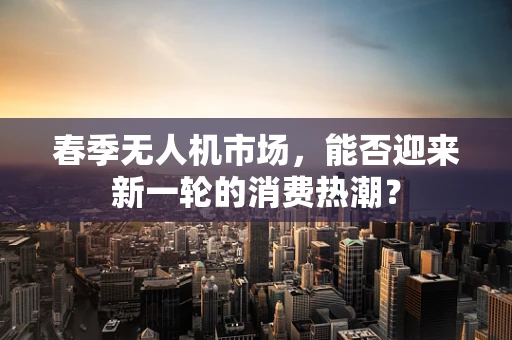 春季无人机市场，能否迎来新一轮的消费热潮？