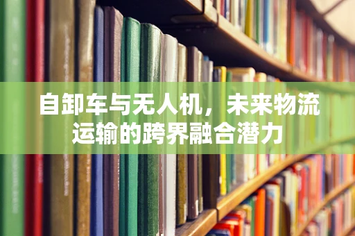 自卸车与无人机，未来物流运输的跨界融合潜力