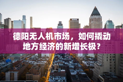 德阳无人机市场，如何撬动地方经济的新增长极？