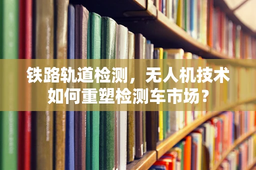铁路轨道检测，无人机技术如何重塑检测车市场？