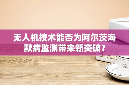 无人机技术能否为阿尔茨海默病监测带来新突破？