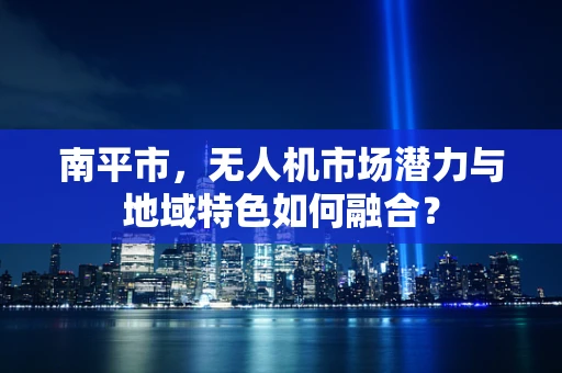 南平市，无人机市场潜力与地域特色如何融合？
