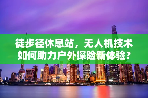 徒步径休息站，无人机技术如何助力户外探险新体验？
