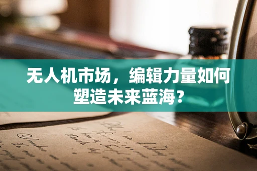 无人机市场，编辑力量如何塑造未来蓝海？