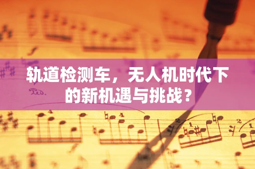 轨道检测车，无人机时代下的新机遇与挑战？