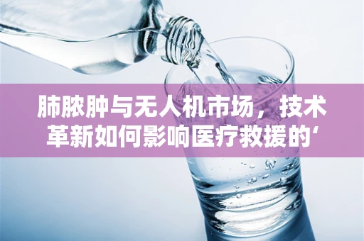 肺脓肿与无人机市场，技术革新如何影响医疗救援的‘空中之翼’？