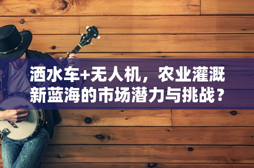 洒水车+无人机，农业灌溉新蓝海的市场潜力与挑战？