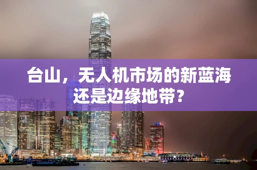 台山，无人机市场的新蓝海还是边缘地带？
