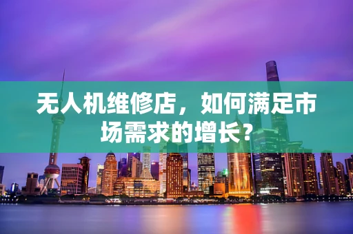 无人机维修店，如何满足市场需求的增长？