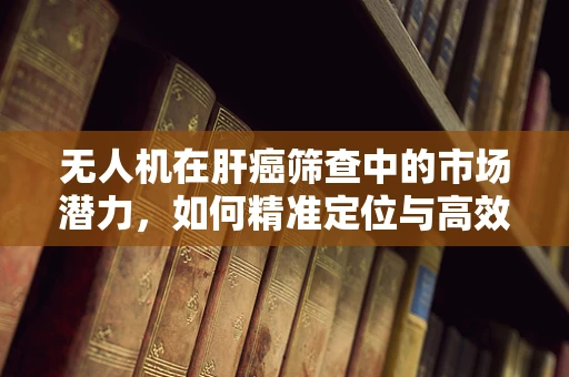 无人机在肝癌筛查中的市场潜力，如何精准定位与高效部署？