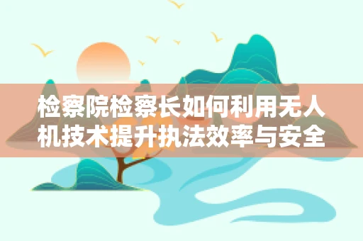 检察院检察长如何利用无人机技术提升执法效率与安全？