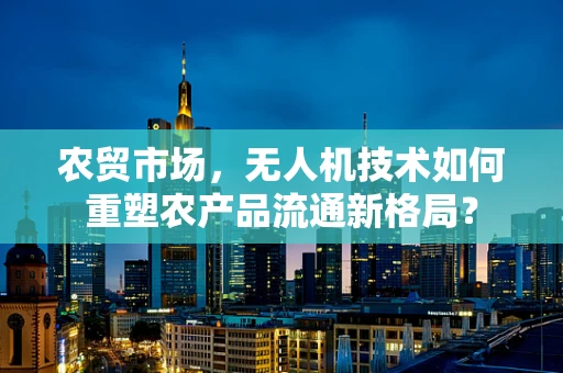 农贸市场，无人机技术如何重塑农产品流通新格局？