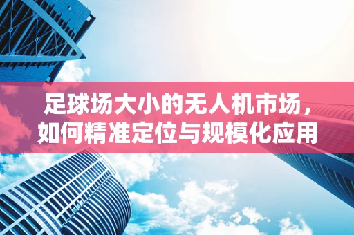 足球场大小的无人机市场，如何精准定位与规模化应用？