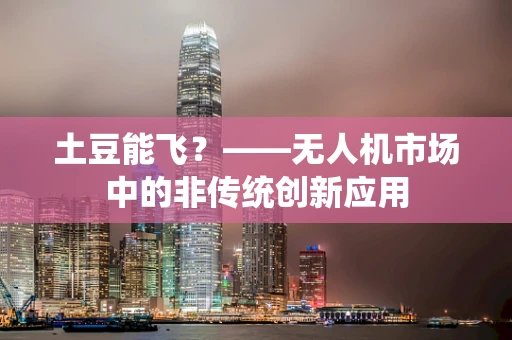 土豆能飞？——无人机市场中的非传统创新应用