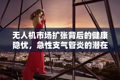 无人机市场扩张背后的健康隐忧，急性支气管炎的潜在风险？