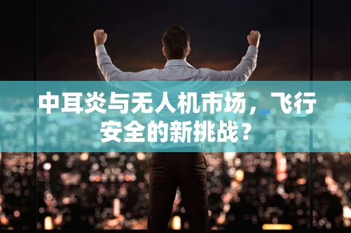中耳炎与无人机市场，飞行安全的新挑战？