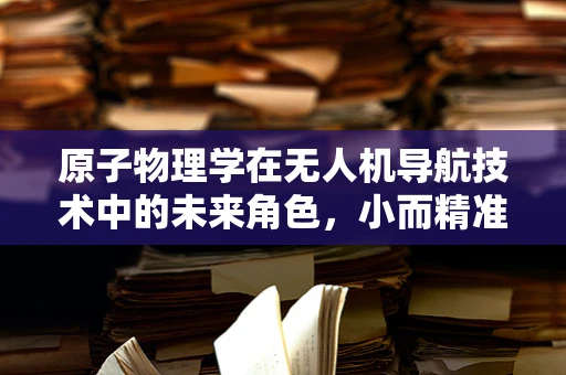 原子物理学在无人机导航技术中的未来角色，小而精准的飞跃？