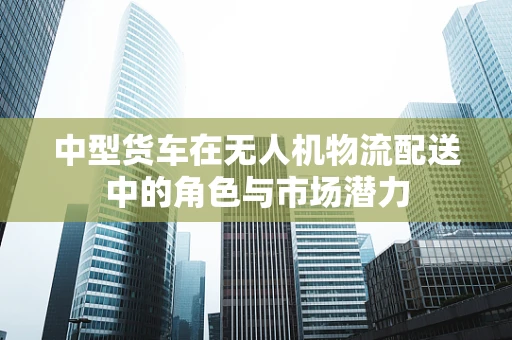 中型货车在无人机物流配送中的角色与市场潜力