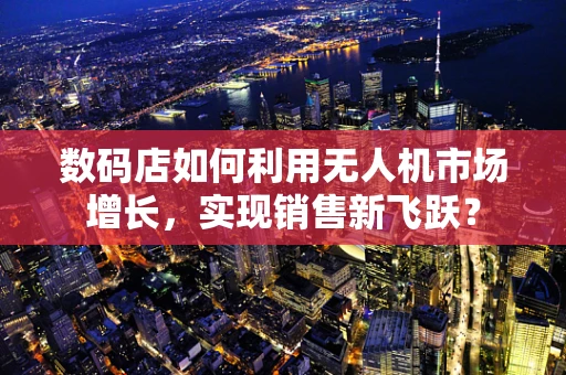 数码店如何利用无人机市场增长，实现销售新飞跃？