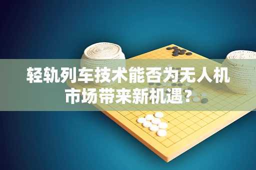 轻轨列车技术能否为无人机市场带来新机遇？