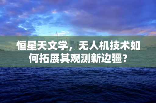 恒星天文学，无人机技术如何拓展其观测新边疆？