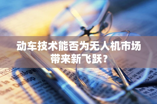 动车技术能否为无人机市场带来新飞跃？
