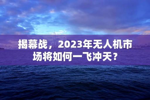 揭幕战，2023年无人机市场将如何一飞冲天？