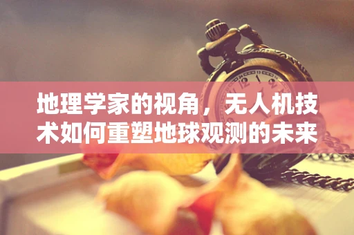 地理学家的视角，无人机技术如何重塑地球观测的未来？