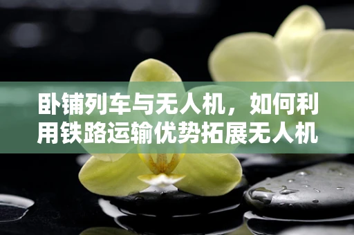 卧铺列车与无人机，如何利用铁路运输优势拓展无人机市场？