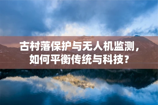 古村落保护与无人机监测，如何平衡传统与科技？