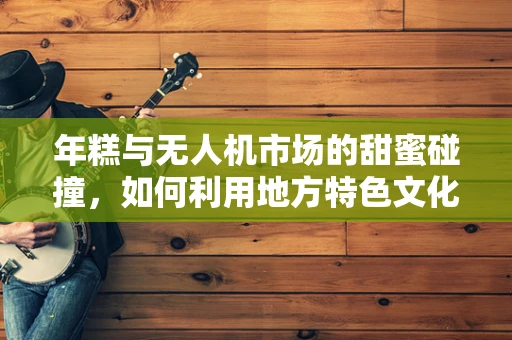 年糕与无人机市场的甜蜜碰撞，如何利用地方特色文化促进无人机消费？