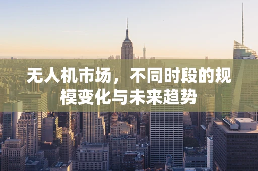 无人机市场，不同时段的规模变化与未来趋势