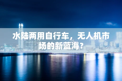 水陆两用自行车，无人机市场的新蓝海？