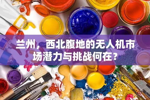 兰州，西北腹地的无人机市场潜力与挑战何在？