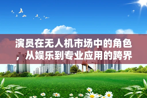 演员在无人机市场中的角色，从娱乐到专业应用的跨界探索