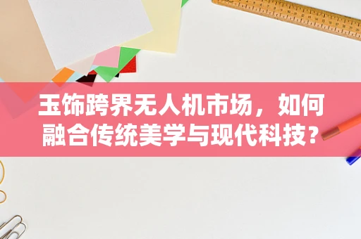 玉饰跨界无人机市场，如何融合传统美学与现代科技？
