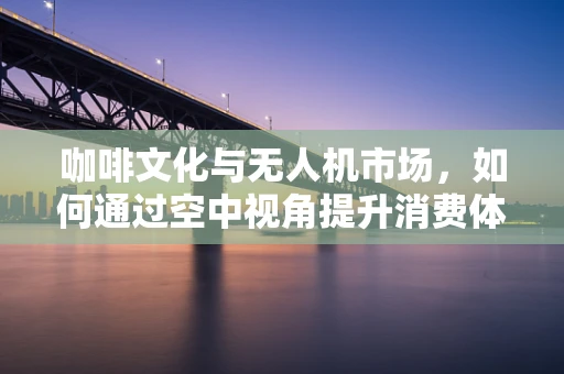咖啡文化与无人机市场，如何通过空中视角提升消费体验？