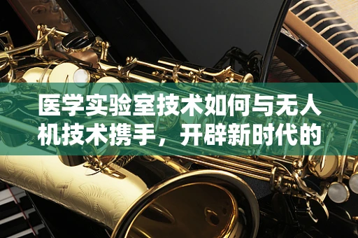 医学实验室技术如何与无人机技术携手，开辟新时代的医疗物流？